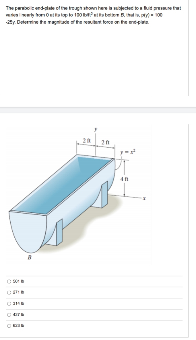The parabolic end-plate of the trough shown here is subjected to a fluid pressure that
varies linearly from 0 at its top to 100 lb/ft? at its bottom B, that is, p(y) = 100
-25y. Determine the magnitude of the resultant force on the end-plate.
2 ft
2 ft
y = x²
4 ft
B
O 501 Ib
O 271 Ib
O 314 Ib
O 427 Ib
O 623 Ib
