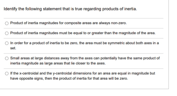 Identify the following statement that is true regarding products of inertia.
Product of inertia magnitudes for composite areas are always non-zero.
Product of inertia magnitudes must be equal to or greater than the magnitude of the area.
In order for a product of inertia to be zero, the area must be symmetric about both axes in a
set.
Small areas at large distances away from the axes can potentially have the same product of
inertia magnitude as large areas that lie closer to the axes.
If the x-centroidal and the y-centroidal dimensions for an area are equal in magnitude but
have opposite signs, then the product of inertia for that area will be zero.
