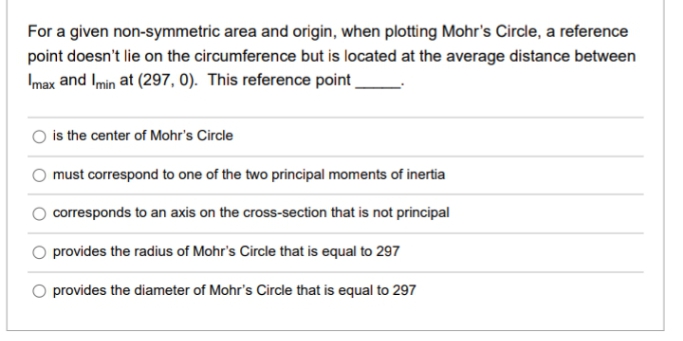 For a given non-symmetric area and origin, when plotting Mohr's Circle, a reference
point doesn't lie on the circumference but is located at the average distance between
Imax and Imin at (297, 0). This reference point
is the center of Mohr's Circle
must correspond to one of the two principal moments of inertia
corresponds to an axis on the cross-section that is not principal
O provides the radius of Mohr's Circle that is equal to 297
provides the diameter of Mohr's Circle that is equal to 297
