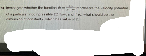 CX
a) Investigate whether the function o
represents the velocity potential
x²+y2
of a particular incompressible 2D flow, and if so, what should be the
dimension of constant C which has value of 2.
