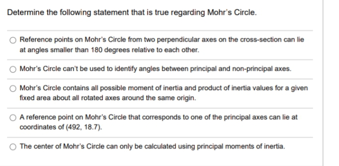 Determine the following statement that is true regarding Mohr's Circle.
Reference points on Mohr's Circle from two perpendicular axes on the cross-section can lie
at angles smaller than 180 degrees relative to each other.
Mohr's Circle can't be used to identify angles between principal and non-principal axes.
Mohr's Circle contains all possible moment of inertia and product of inertia values for a given
fixed area about all rotated axes around the same origin.
A reference point on Mohr's Circle that corresponds to one of the principal axes can lie at
coordinates of (492, 18.7).
The center of Mohr's Circle can only be calculated using principal moments of inertia.
