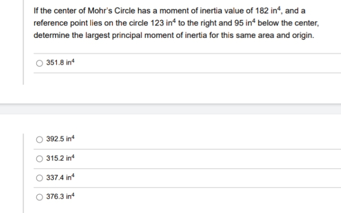 If the center of Mohr's Circle has a moment of inertia value of 182 in“, and a
reference point lies on the circle 123 in to the right and 95 in“ below the center,
determine the largest principal moment of inertia for this same area and origin.
O 351.8 in
O 392.5 in
315.2 in
O 337.4 in
O 376.3 in4
