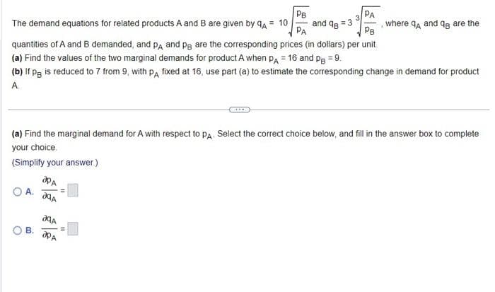 PB
PA
The demand equations for related products A and B are given by QA = 10
and 96
PB
quantities of A and B demanded, and PA and pe are the corresponding prices (in dollars) per unit.
(a) Find the values of the two marginal demands for product A when PA = 16 and p = 9.
(b) If pg is reduced to 7 from 9, with PA fixed at 16, use part (a) to estimate the corresponding change in demand for product
A
(a) Find the marginal demand for A with respect to PA. Select the correct choice below, and fill in the answer box to complete
your choice.
(Simplify your answer.)
A.
B.
ap A
A
JªA
ap A
where 9A and q are the
=