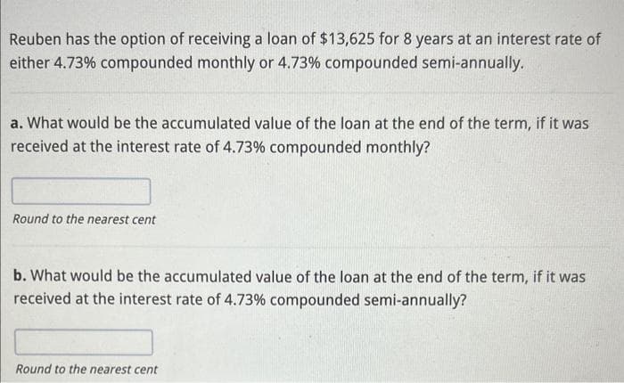 Reuben has the option of receiving a loan of $13,625 for 8 years at an interest rate of
either 4.73% compounded monthly or 4.73% compounded semi-annually.
a. What would be the accumulated value of the loan at the end of the term, if it was
received at the interest rate of 4.73% compounded monthly?
Round to the nearest cent
b. What would be the accumulated value of the loan at the end of the term, if it was
received at the interest rate of 4.73% compounded semi-annually?
Round to the nearest cent