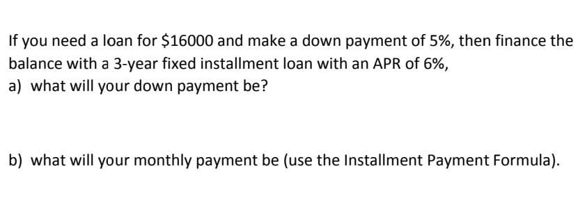 If you need a loan for $16000 and make a down payment of 5%, then finance the
balance with a 3-year fixed installment loan with an APR of 6%,
a) what will your down payment be?
b) what will your monthly payment be (use the Installment Payment Formula).