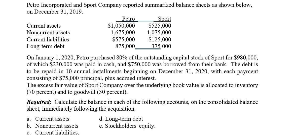 Petro Incorporated and Sport Company reported summarized balance sheets as shown below,
on December 31, 2019.
Petro
$1,050,000
1,675,000
$575,000
Sport
$525,000
1,075,000
$125,000
375 000
Current assets
Noncurrent assets
Current liabilities
Long-term debt
875,000
On January 1, 2020, Petro purchased 80% of the outstanding capital stock of Sport for $980,000,
of which $230,000 was paid in cash, and $750,000 was borrowed from their bank. The debt is
to be repaid in 10 annual installments beginning on December 31, 2020, with each payment
consisting of $75,000 principal, plus accrued interest.
The excess fair value of Sport Company over the underlying book value is allocated to inventory
(70 percent) and to goodwill (30 percent).
Required: Calculate the balance in each of the following accounts, on the consolidated balance
sheet, immediately following the acquisition.
a. Current assets
b. Noncurrent assets
c. Current liabilities.
d. Long-term debt
e. Stockholders' equity.
