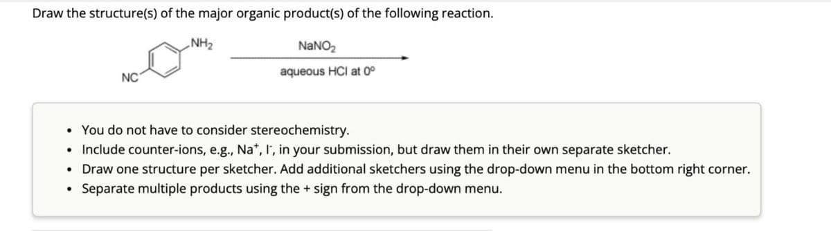 Draw the structure(s) of the major organic product(s) of the following reaction.
NH₂
NC
NaNO2
aqueous HCI at 0°
You do not have to consider stereochemistry.
Include counter-ions, e.g., Na+, I, in your submission, but draw them in their own separate sketcher.
Draw one structure per sketcher. Add additional sketchers using the drop-down menu in the bottom right corner.
Separate multiple products using the + sign from the drop-down menu.
