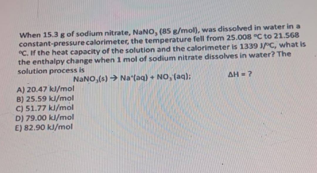 When 15.3 g of sodium nitrate, NaNO, (85 g/mol), was dissolved in water in a
constant-pressure calorimeter, the temperature fell from 25.008 °C to 21.568
°C. If the heat capacity of the solution and the calorimeter is 1339 JC, what is
the enthalpy change when 1 mol of sodium nitrate dissolves in water? The
solution process is
NaNO, (s) → Na (aq) + NO, (aq):
AH=?
A) 20.47 kJ/mol
B) 25.59 kJ/mol
C) 51.77 kJ/mol
D) 79.00 kJ/mol
E) 82.90 kJ/mol

