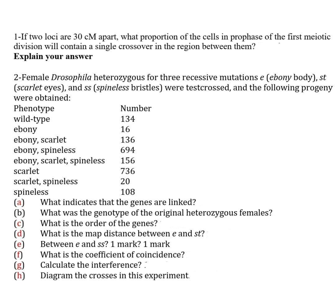 1-If two loci are 30 cM apart, what proportion of the cells in prophase of the first meiotic
division will contain a single crossover in the region between them?
Explain your answer
2-Female Drosophila heterozygous for three recessive mutations e (ebony body), st
(scarlet eyes), and ss (spineless bristles) were testcrossed, and the following progeny
were obtained:
Number
Phenotype
wild-type
ebony
ebony, scarlet
ebony, spineless
ebony, scarlet, spineless
134
16
136
694
156
scarlet
736
scarlet, spineless
spineless
(a)
(b)
(c)
(d)
20
108
What indicates that the genes are linked?
What was the genotype of the original heterozygous females?
What is the order of the genes?
What is the map distance between e and st?
Between e and ss? 1 mark? 1 mark
(f)
(g)
(h)
What is the coefficient of coincidence?
Calculate the interference? :
Diagram the crosses in this experiment.
