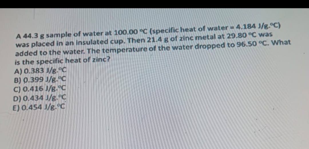 A 44.3 g sample of water at 100.00 °C (specific heat of water =4.184 J/g.°C)
was placed in an insulated cup. Then 21.4 g of zinc metal at 29.80 °C was
added to the water. The temperature of the water dropped to 96.50 °C. What
is the specific heat of zinc?
A) 0.383 J/g.°c
B) 0.399 J/g."C
C) 0.416 J/g. C
D) 0.434 J/g. C
E) 0.454 J/g.°C

