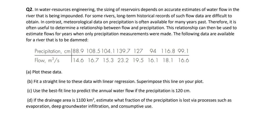 Q2. In water-resources engineering, the sizing of reservoirs depends on accurate estimates of water flow in the
river that is being impounded. For some rivers, long-term historical records of such flow data are difficult to
obtain. In contrast, meteorological data on precipitation is often available for many years past. Therefore, it is
often useful to determine a relationship between flow and precipitation. This relationship can then be used to
estimate flows for years when only precipitation measurements were made. The following data are available
for a river that is to be dammed:
Precipitation, cm|88.9 108.5 104.1139.7 127
94 116.8 99.1
Flow, m3/s
14.6 16.7 15.3 23.2 19.5 16.1 18.1 16.6
(a) Plot these data.
(b) Fit a straight line to these data with linear regression. Superimpose this line on your plot.
(c) Use the best-fit line to predict the annual water flow if the precipitation is 120 cm.
(d) If the drainage area is 1100 km?, estimate what fraction of the precipitation is lost via processes such as
evaporation, deep groundwater infiltration, and consumptive use.
