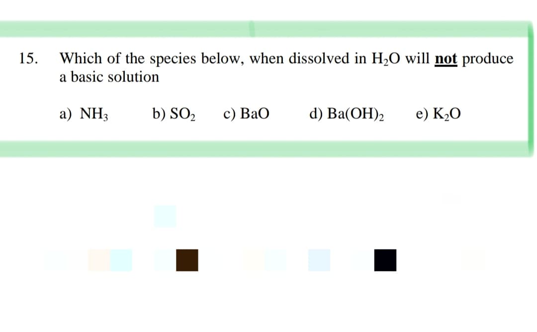 15.
Which of the species below, when dissolved in H2O will not produce
a basic solution
a) NH3
b) SO2
с) ВаО
d) Ba(ОН)2
e) K,O
