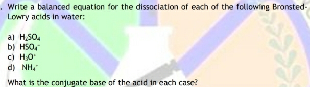 . Write a balanced equation for the dissociation of each of the following Bronsted-
Lowry acids in water:
a) H2SO4
b) HSO,-
c) H3O*
d) NH4
What is the conjugate base of the acid in each case?
