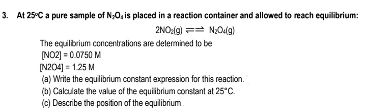 3. At 25°C a pure sample of N2O4 is placed in a reaction container and allowed to reach equilibrium:
2NO2(g) == N2O4(g)
The equilibrium concentrations are determined to be
[NO2] = 0.0750 M
[N204] = 1.25 M
(a) Write the equilibrium constant expression for this reaction.
(b) Calculate the value of the equilibrium constant at 25°C.
(c) Describe the position of the equilibrium
