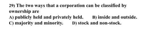 29) The two ways that a corporation can be classified by
ownership are
A) publicly held and privately held.
C) majority and minority.
B) inside and outside.
D) stock and non-stock.
