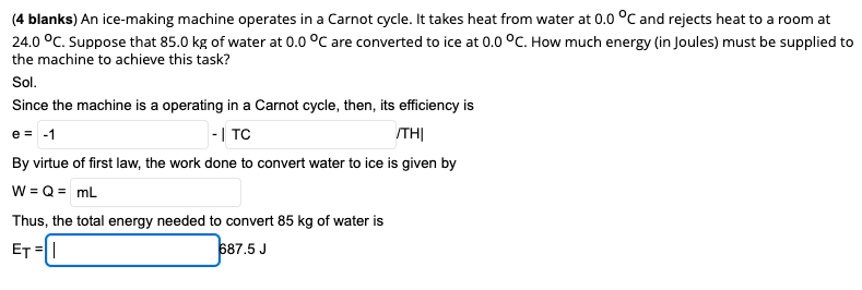 (4 blanks) An ice-making machine operates in a Carnot cycle. It takes heat from water at 0.0 °C and rejects heat to a room at
24.0 °C. Suppose that 85.0 kg of water at 0.0 °C are converted to ice at 0.0 °C. How much energy (in Joules) must be supplied to
the machine to achieve this task?
Sol.
Since the machine is a operating in a Carnot cycle, then, its efficiency is
e = -1
-| TC
THỊ
By virtue of first law, the work done to convert water to ice is given by
W = Q = mL
Thus, the total energy needed to convert 85 kg of water is
ET =|
687.5 J
