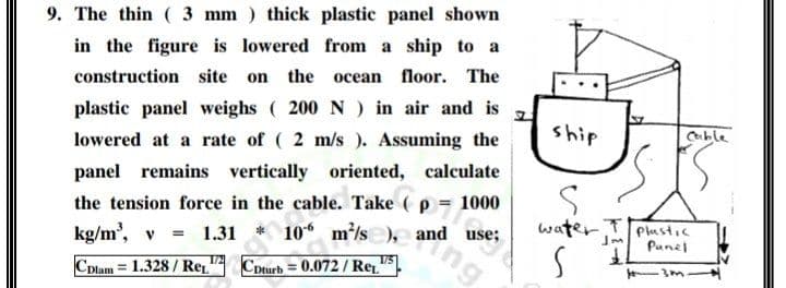 9. The thin ( 3 mm ) thick plastic panel shown
in the figure is lowered from a ship to a
the
Поог. The
construction site
on
осean
plastic panel weighs ( 200 N) in air and is
ship
Cble
lowered at a rate of ( 2 m/s ). Assuming the
panel remains vertically oriented, calculate
ing
the tension force in the cable. Take ( p = 1000
10 m/s ),e and use;
water Plustic
Punel
kg/m', v 1.31
1/5
CDlam= 1.328 / Re.
CDturb = 0.072 / Re
