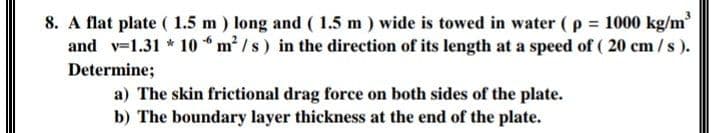 3
8. A flat plate ( 1.5 m ) long and ( 1.5 m ) wide is towed in water ( p = 1000 kg/m
and v=1.31 * 10 * m? /s) in the direction of its length at a speed of ( 20 cm /s ).
Determine;
a) The skin frictional drag force on both sides of the plate.
b) The boundary layer thickness at the end of the plate.
