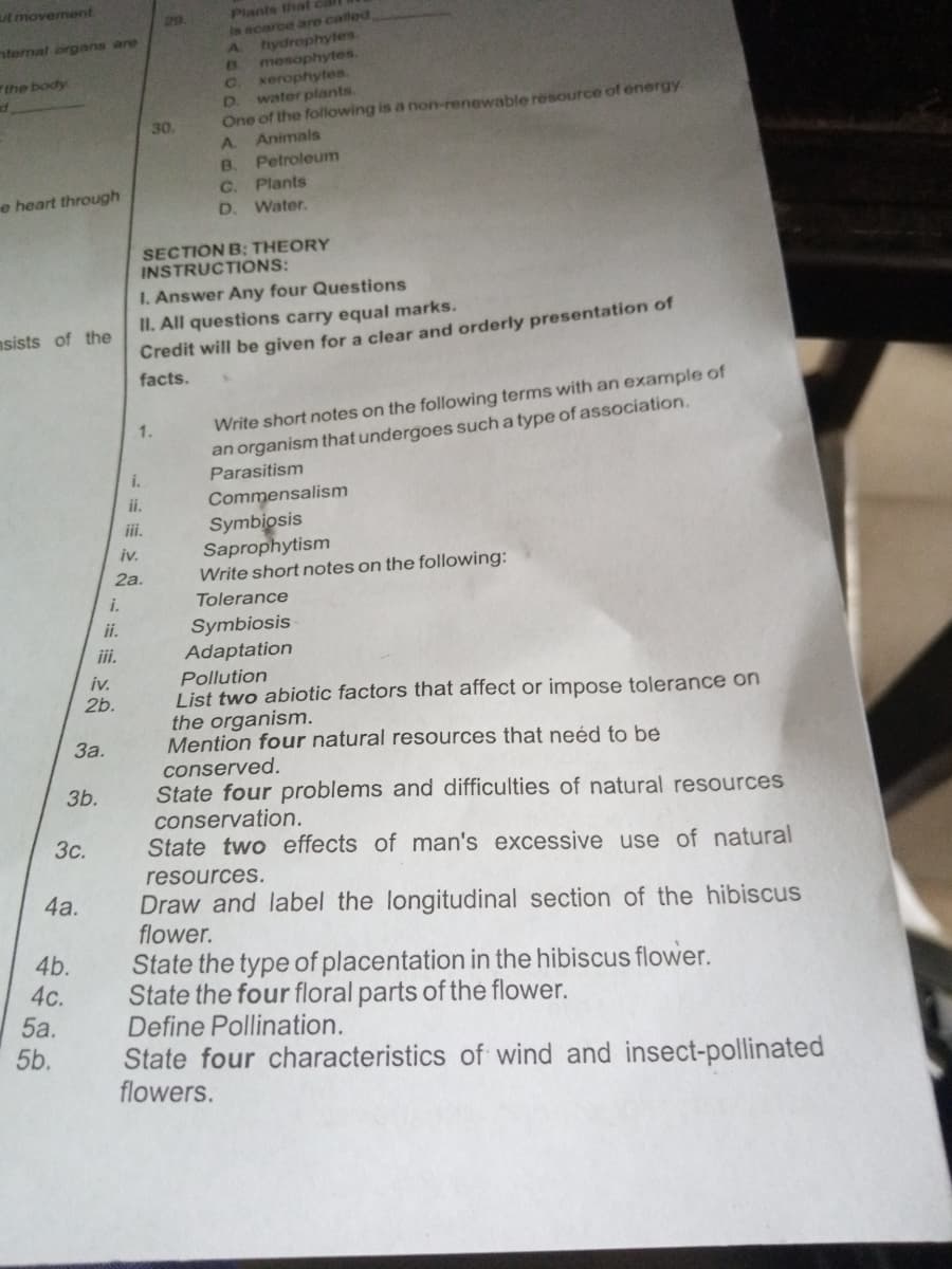 ut movement.
nternal organs are
the body
e heart through
sists of the
3c.
4a.
4b.
4c.
5a.
5b.
3b.
3a.
i.
ii.
iii.
iv.
2b.
i.
ii.
iii.
iv.
2a.
29
30.
1.
Plants thatl
is scarce are called
A
hydrophytes.
mesophytes.
xerophytes.
B
C.
D. water plants.
One of the following is a non-renewable resource of energy
A Animals
B.
Petroleum
C.
D.
SECTION B: THEORY
INSTRUCTIONS:
Plants
Water.
I. Answer Any four Questions
II. All questions carry equal marks.
Credit will be given for a clear and orderly presentation of
facts.
Write short notes on the following terms with an example of
an organism that undergoes such a type of association.
Parasitism
Commensalism
Symbiosis
Saprophytism
Write short notes on the following:
Tolerance
Symbiosis
Adaptation
Pollution
List two abiotic factors that affect or impose tolerance on
the organism.
Mention four natural resources that need to be
conserved.
State four problems and difficulties of natural resources
conservation.
State two effects of man's excessive use of natural
resources.
Draw and label the longitudinal section of the hibiscus
flower.
State the type of placentation in the hibiscus flower.
State the four floral parts of the flower.
Define Pollination.
State four characteristics of wind and insect-pollinated
flowers.