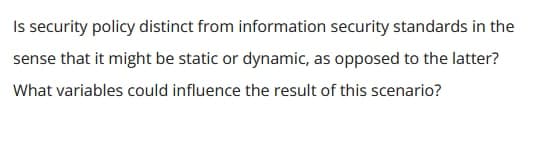 Is security policy distinct from information security standards in the
sense that it might be static or dynamic, as opposed to the latter?
What variables could influence the result of this scenario?
