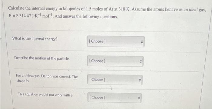 Calculate the internal energy in kilojoules of 1.5 moles of Ar at 310 K. Assume the atoms behave as an ideal gas,
R=8.314 47 J-K-¹ mol. And answer the following questions.
What is the internal energy?
[Choose ]
Describe the motion of the particle.
[Choose ]
For an ideal gas, Dalton was correct. The
shape is
[Choose]
This equation would not work with a
[Choose]