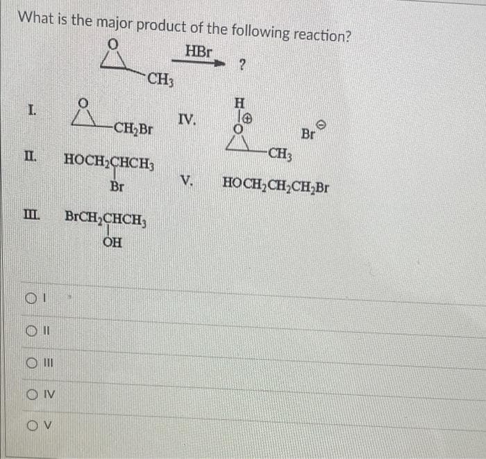 What is the major product of the following reaction?
HBr
?
CH3
H
I.
Br
CH3
II.
HOCH₂CH₂CH₂Br
III
OI
III
OIV
OV
-CH₂Br
HOCH₂CHCH3
Br
BrCH₂CHCH3
OH
IV.
V.
O
