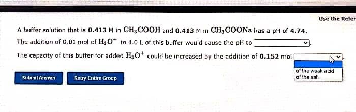 A buffer solution that is 0.413 M in CH3COOH and 0.413 M in CH3COONa has a pH of 4.74.
The addition of 0.01 mol of H3O+ to 1.0 L of this buffer would cause the pH to |
The capacity of this buffer for added H3O+ could be increased by the addition of 0.152 moli
Submit Answer
Retry Entire Group
Use the Refer
of the weak acid
of the sall