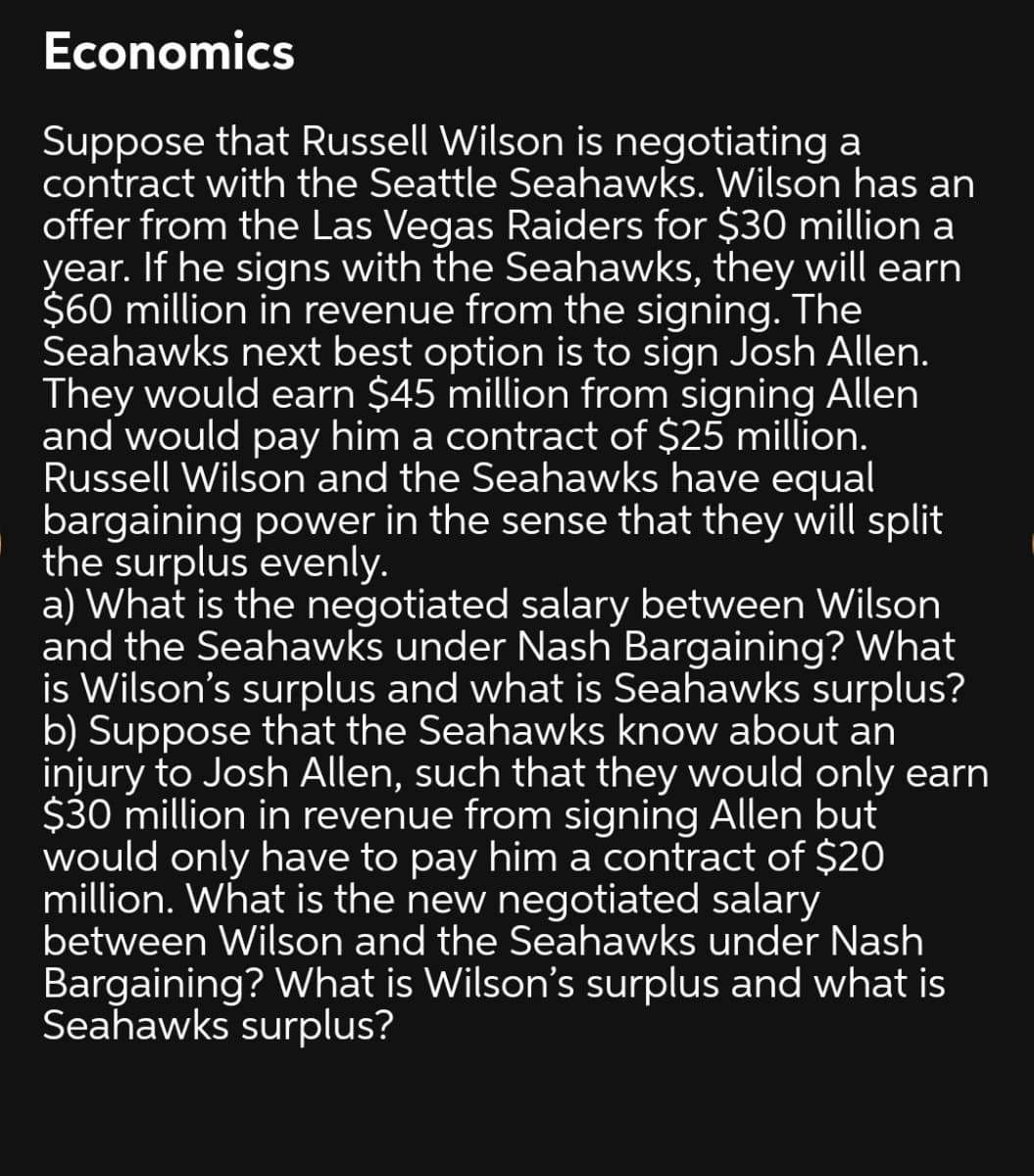 Economics
Suppose that Russell Wilson is negotiating a
contract with the Seattle Seahawks. Wilson has an
offer from the Las Vegas Raiders for $30 million a
year. If he signs with the Seahawks, they will earn
$60 million in revenue from the signing. The
Seahawks next best option is to sign Josh Allen.
They would earn $45 million from signing Allen
and would pay him a contract of $25 million.
Russell Wilson and the Seahawks have equal
bargaining power in the sense that they will split
the surplus evenly.
a) What is the negotiated salary between Wilson
and the Seahawks under Nash Bargaining? What
is Wilson's surplus and what is Seahawks surplus?
b) Suppose that the Seahawks know about an
injury to Josh Allen, such that they would only earn
$30 million in revenue from signing Allen but
would only have to pay him a contract of $20
million. What is the new negotiated salary
between Wilson and the Seahawks under Nash
Bargaining? What is Wilson's surplus and what is
Seahawks surplus?
