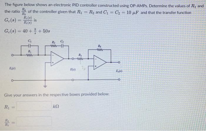The figure below shows an electronic PID controller constructed using OP-AMPS. Determine the values of R1 and
the ratio
R
of the controller given that R1 = R2 and C1 = C2 = 10 µF and that the transfer function
E.(s)
is
E(s)
G.(s) =
G.(s) = 40 + + 50s
ww
R
ww-
E)
Eds)
Give your answers in the respective boxes provided below.
R
Ra
Rs
