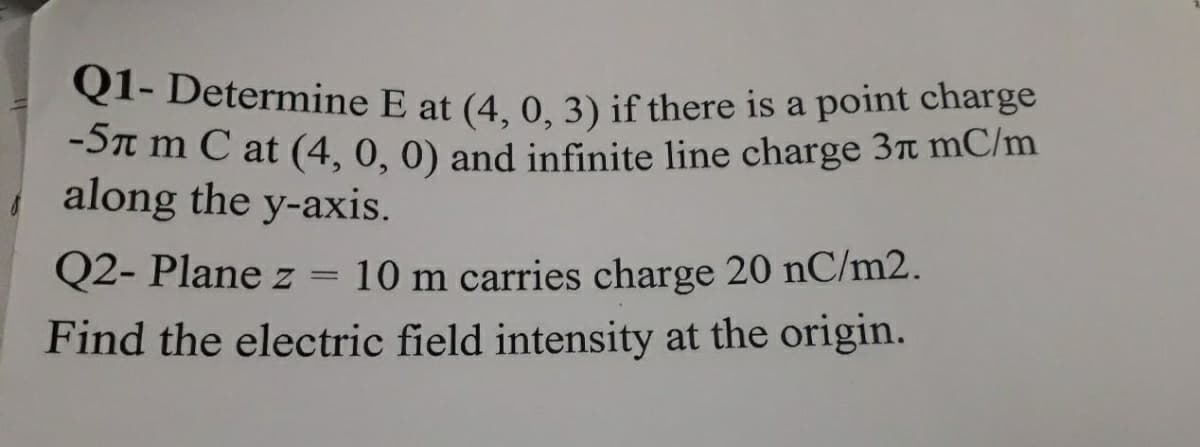 Q1- Determine E at (4, 0, 3) if there is a point charge
Q1- Determine E at (4, 0, 3) if there is a point charge
-Sn m C at (4, 0, 0) and infinite line charge 3t mC/m
along the y-axis.
Q2- Plane z = 10 m carries charge 20 nC/m2.
Find the electric field intensity at the origin.
