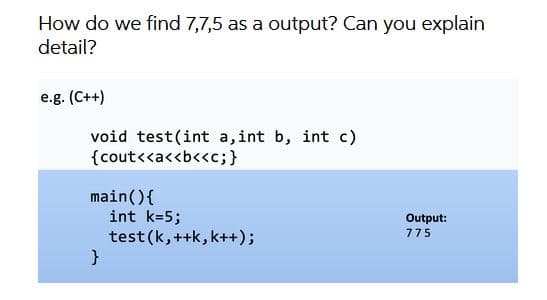 How do we find 7,7,5 as a output? Can you explain
detail?
e.g. (C++)
void test(int a, int b, int c)
{cout<<a<<b<<c;}
main(){
int k=5;
test (k,++k, k++);
Output:
775
