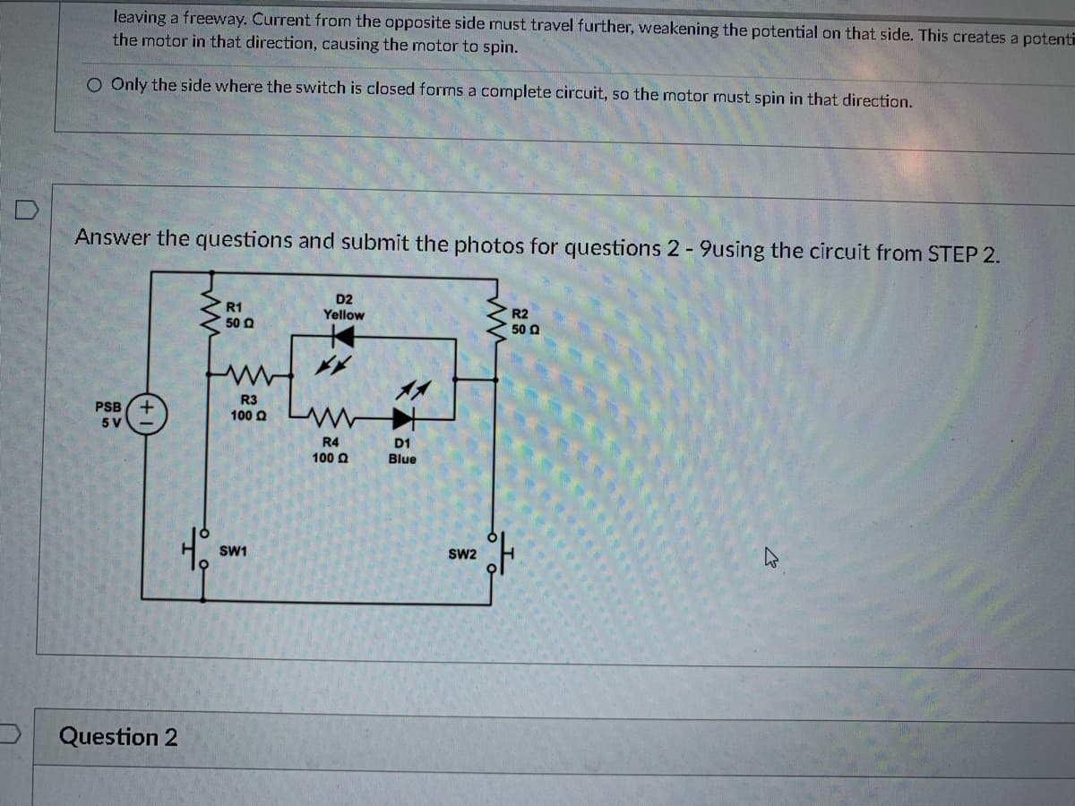 leaving a freevway. Current from the opposite side must travel further, weakening the potential on that side. This creates a potent
the motor in that direction, causing the motor to spin.
O Only the side where the switch is closed forms a cormplete circuit, so the motor must spin in that direction.
Answer the questions and submit the photos for questions 2 -9using the circuit from STEP 2.
D2
Yellow
R1
50 Q
R2
50 0
R3
PSB (+
5 V
100 aLW
R4
D1
100 Q
Blue
SW1
Sw2
Question 2
本
