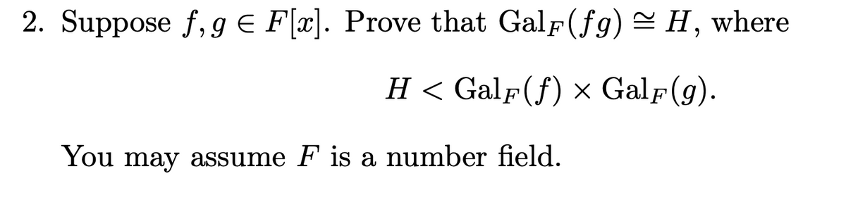 2. Suppose f, g € F[x]. Prove that Galf(fg) ≈ H, where
H < GalF(f) x GalF(g).
You may assume F is a number field.
