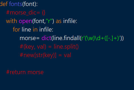 def fonts(font):
#morse_dic= {(}
with open(font,"r") as infile:
for line in infile:
morse= dict(line.findall(r'(\w)\d+([-]+)'))
#(key, val) = line.split()
#new[str(key)] = val
#return morse
