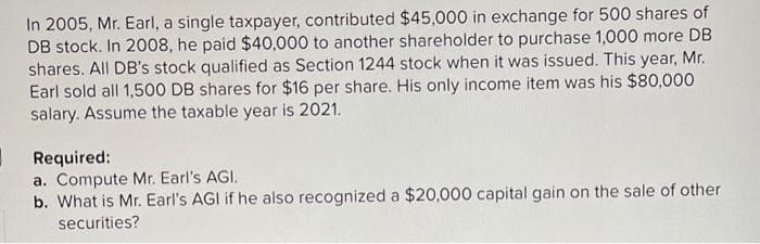 In 2005, Mr. Earl, a single taxpayer, contributed $45,000 in exchange for 500 shares of
DB stock. In 2008, he paid $40,000 to another shareholder to purchase 1,000 more DB
shares. All DB's stock qualified as Section 1244 stock when it was issued. This year, Mr.
Earl sold all 1,500 DB shares for $16 per share. His only income item was his $80,000
salary. Assume the taxable year is 2021.
Required:
a. Compute Mr. Earl's AGI.
b. What is Mr. Earl's AGI if he also recognized a $20,000 capital gain on the sale of other
securities?