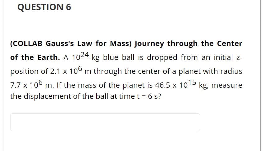 QUESTION 6
(COLLAB Gauss's Law for Mass) Journey through the Center
of the Earth. A 1024-kg blue ball is dropped from an initial z-
position of 2.1 x 10° m through the center of a planet with radius
7.7 x 106 m. If the mass of the planet is 46.5 x 1015 kg, measure
the displacement of the ball at time t = 6 s?
