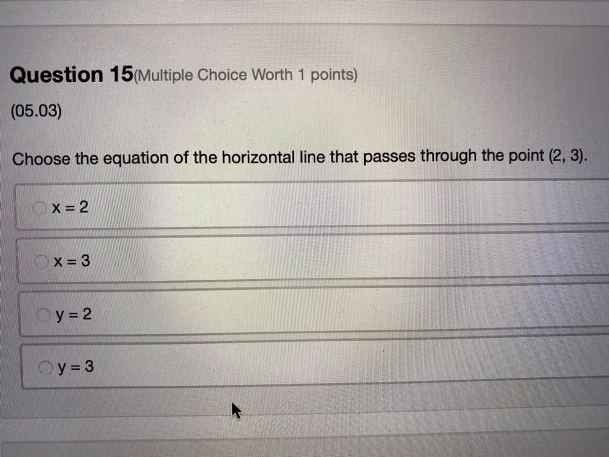 Question 15(Multiple Choice Worth 1 points)
(05.03)
Choose the equation of the horizontal line that passes through the point (2, 3).
Ox= 2
Ox=3
Oy=2
Oy= 3
