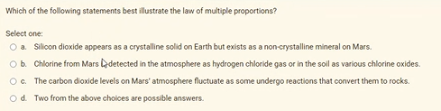 Which of the following statements best illustrate the law of multiple proportions?
Select one:
O a. Silicon dioxide appears as a crystalline solid on Earth but exists as a non-crystalline mineral on Mars.
Ob. Chlorine from Mars edetected in the atmosphere as hydrogen chloride gas or in the soil as various chlorine oxides.
Oc. The carbon dioxide levels on Mars' atmosphere fluctuate as some undergo reactions that convert them to rocks.
Od. Two from the above cholces are possible answers.
