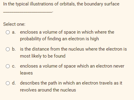 In the typical illustrations of orbitals, the boundary surface
Select one:
O a. encloses a volume of space in which where the
probability of finding an electron is high
O b. is the distance from the nucleus where the electron is
most likely to be found
O c. encloses a volume of space which an electron never
leaves
O d. describes the path in which an electron travels as it
revolves around the nucleus
