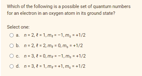 Which of the following is a possible set of quantum numbers
for an electron in an oxygen atom in its ground state?
Select one:
O a. n= 2, 2 = 1, mą = -1, mg = +1/2
O b. n= 2, 2 = 2, mą = 0, mg = +1/2
Oc. n= 3, { = 0, mạ = -1, ms = +1/2
O d. n= 3, { = 1, m2 = +1, mg = +1/2
