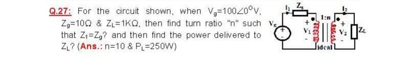 Q.27: For the circuit shown, when V-100Z0°v.
Zg=10Q & ZL=1KQ, then find turn ratio "n" such V,
that Z1=Z,? and then find the power delivered to
ZL? (Ans.: n=10 & PL=250W)
lidealL
