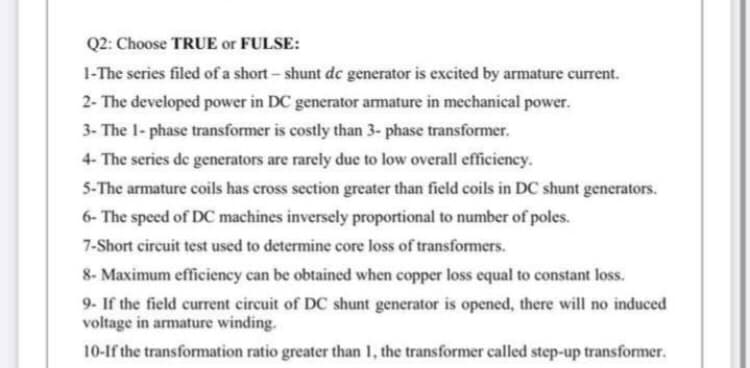 Q2: Choose TRUE or FULSE:
1-The series filed of a short- shunt dc generator is excited by armature current.
2- The developed power in DC generator amature in mechanical power.
3- The 1- phase transformer is costly than 3- phase transformer.
4- The series de generators are rarely due to low overall efficiency.
5-The armature coils has cross section greater than field coils in DC shunt generators.
6- The speed of DC machines inversely proportional to number of poles.
7-Short circuit test used to determine core loss of transformers.
8- Maximum efficiency can be obtained when copper loss equal to constant loss.
9- If the field current circuit of DC shunt generator is opened, there will no induced
voltage in armature winding.
10-If the transformation ratio greater than 1, the transformer called step-up transformer.
