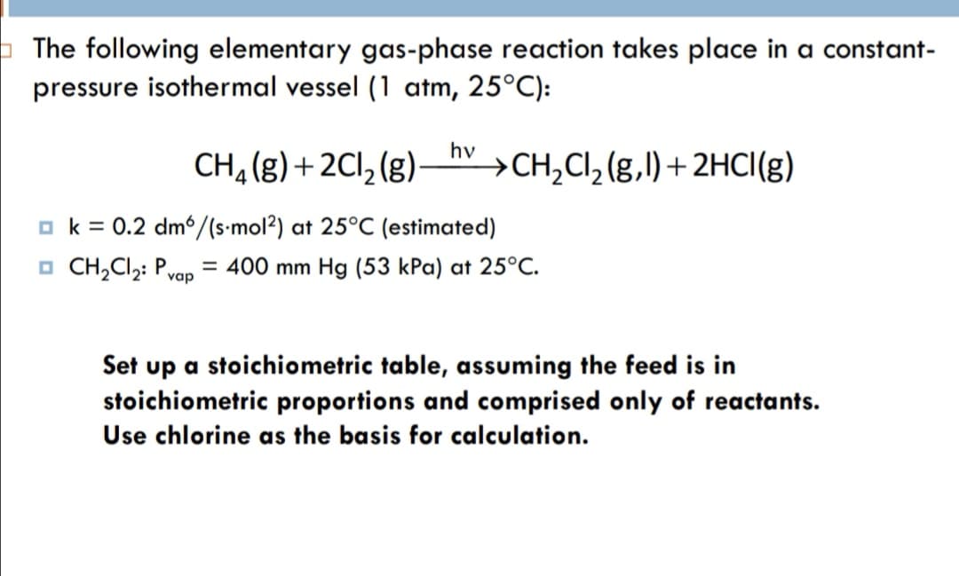 The following elementary gas-phase reaction takes place in a constant-
pressure isothermal vessel (1 atm, 25°C):
CH2(g) + 2Cl, (g)–hy >CH,CI, (g,l) + 2HCI(g)
→CH,Cl,(g,l)+2HCI(g)
o k = 0.2 dm/(s•mol2) at 25°C (estimated)
O CH,Cl;: P,
= 400 mm Hg (53 kPa) at 25°C.
vap
Set up a stoichiometric table, assuming the feed is in
stoichiometric proportions and comprised only of reactants.
Use chlorine as the basis for calculation.
