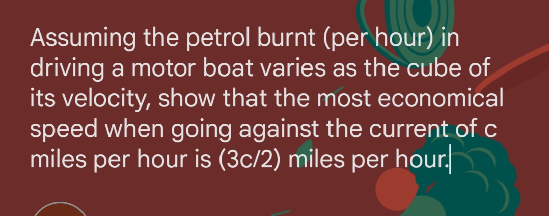 Assuming the petrol burnt (per hour) in
driving a motor boat varies as the cube of
its velocity, show that the most economical
speed when going against the current of c
miles per hour is (3c/2) miles per hour.