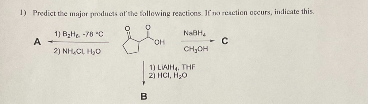 1) Predict the major products of the following reactions. If no reaction occurs, indicate this.
1) B2H6, -78 °C
NaBH4
A
OH
C
2) NH4Cl, H₂O
CH3OH
1) LiAlH4, THF
2) HCI, H₂O
B