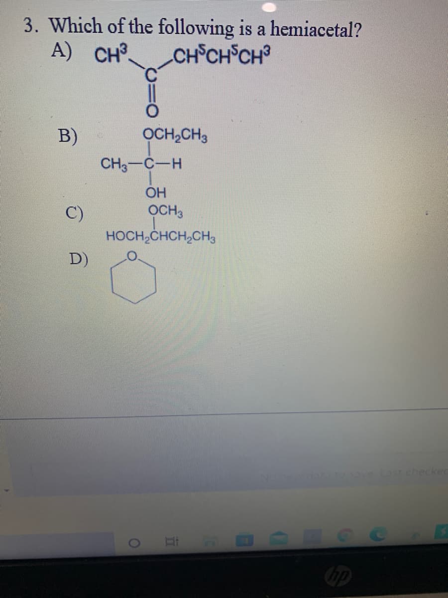 3. Which of the following is a hemiacetal?
A) CH³.
CH CH CH³
B)
OCH,CH3
CH3-C-H
OH
OCH,
C)
HOCH,CHCH,CH3
D)
ove Lasr checked
Cop
