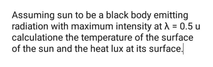Assuming sun to be a black body emitting
radiation with maximum intensity at A = 0.5 u
calculatione the temperature of the surface
of the sun and the heat lux at its surface.
