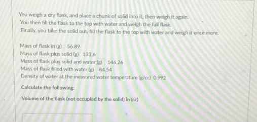 You weigh a dry flask, and place a chunk of solid into it, then weigh it again.
You then fill the flask to the top with water and weigh the full flask.
Finally, you take the solid out, fill the flask to the top with water and weigh it once more
Mass of flask in (g) 56.89
Mass of flask plus solid (g) 133.6
Mass of flask plus solid and water (g) 146.26
Mass of flask filled with water (g) 84.54
Density of water at the measured water temperature (g/cc) 0.992
Calculate the following
Volume of the flask (not occupied by the solid) in (cc)
