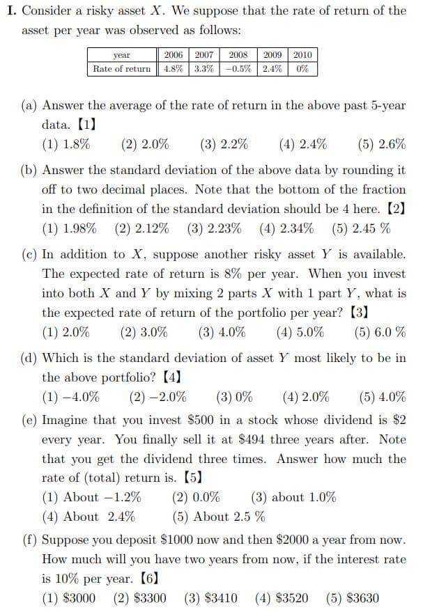 I. Consider a risky asset X. We suppose that the rate of return of the
asset per year was observed as follows:
2008 2009 2010
Rate of return 4.8% 3.3% -0.5% 2.4% 0%
year
2006 2007
(a) Answer the average of the rate of return in the above past 5-year
data. (1)
(1) 1.8%
(2) 2.0%
(3) 2.2%
(4) 2.4%
(5) 2.6%
(b) Answer the standard deviation of the above data by rounding it
off to two decimal places. Note that the bottom of the fraction
in the definition of the standard deviation should be 4 here. [2]
(1) 1.98% (2) 2.12%
(3) 2.23% (4) 2.34% (5) 2.45 %
(c) In addition to X, suppose another risky asset Y is available.
The expected rate of return is 8% per year. When you invest
into both X and Y by mixing 2 parts X with 1 part Y, what is
the expected rate of return of the portfolio per year? [3]
(3) 4.0%
(1) 2.0%
(2) 3.0%
(4) 5.0%
(5) 6.0 %
(d) Which is the standard deviation of asset Y most likely to be in
the above portfolio? (4]
(1) –4.0%
(2) –2.0%
(3) 0%
(4) 2.0%
(5) 4.0%
(e) Imagine that you invest $500 in a stock whose dividend is $2
every year. You finally sell it at $494 three years after. Note
that you get the dividend three times. Answer how much the
rate of (total) return is. [5]
(1) About -1.2%
(2) 0.0%
(3) about 1.0%
(4) About 2.4%
(5) About 2.5 %
(f) Suppose you deposit $1000 now and then $2000 a year from now.
How much will you have two years from now, if the interest rate
is 10% per year. (6)
(1) $3000
(2) $3300
(3) $3410
(4) $3520
(5) $3630
