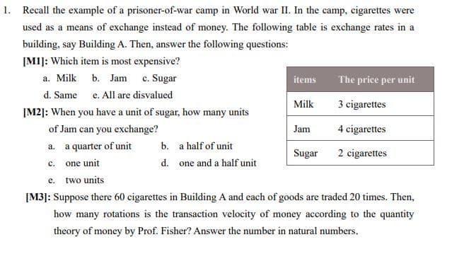 1. Recall the example of a prisoner-of-war camp in World war II. In the camp, cigarettes were
used as a means of exchange instead of money. The following table is exchange rates in a
building, say Building A. Then, answer the following questions:
[M1]: Which item is most expensive?
a. Milk
b. Jam c. Sugar
items
The price per unit
d. Same e. All are disvalued
Milk
3 cigarettes
[M2]: When you have a unit of sugar, how many units
of Jam can you exchange?
Jam
4 cigarettes
a. a quarter of unit
b. a half of unit
Sugar
2 cigarettes
c. one unit
d. one and a half unit
e. two units
[M3]: Suppose there 60 cigarettes in Building A and each of goods are traded 20 times. Then,
how many rotations is the transaction velocity of money according to the quantity
theory of money by Prof. Fisher? Answer the number in natural numbers,
